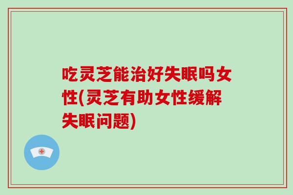吃灵芝能治好失眠吗女性(灵芝有助女性缓解失眠问题)