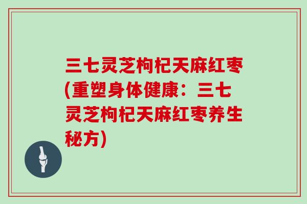 三七灵芝枸杞天麻红枣(重塑身体健康:三七灵芝枸杞天麻红枣养生秘方)
