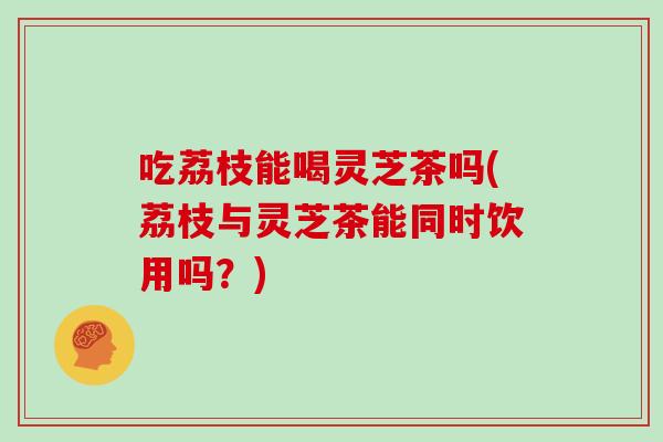 吃荔枝能喝灵芝茶吗(荔枝与灵芝茶能同时饮用吗?)