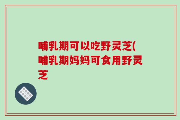 哺乳期可以吃野灵芝(哺乳期妈妈可食用野灵芝