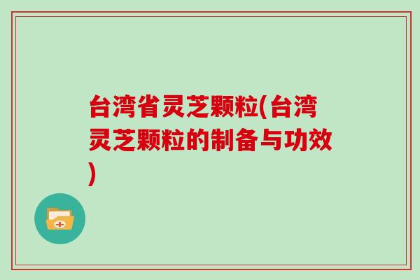 台湾省灵芝颗粒(台湾灵芝颗粒的制备与功效)