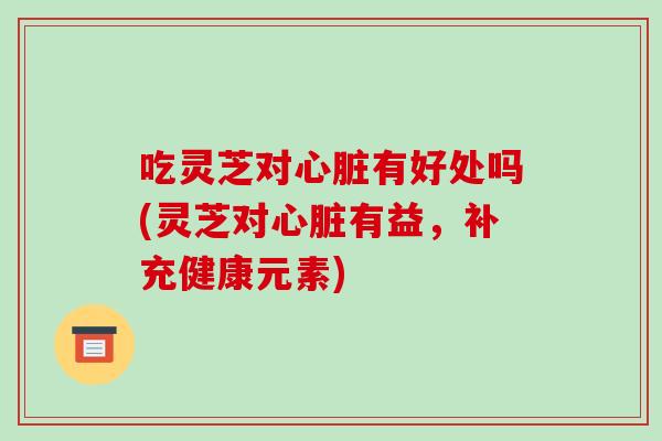 吃灵芝对心脏有好处吗(灵芝对心脏有益,补充健康元素)