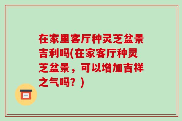 在家里客厅种灵芝盆景吉利吗(在家客厅种灵芝盆景，可以增加吉祥之气吗？)