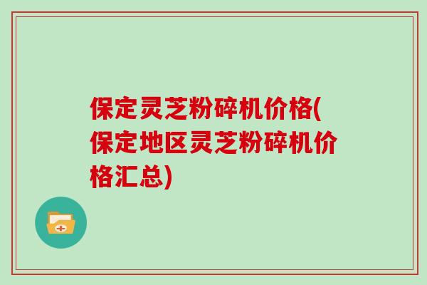 保定灵芝粉碎机价格(保定地区灵芝粉碎机价格汇总)