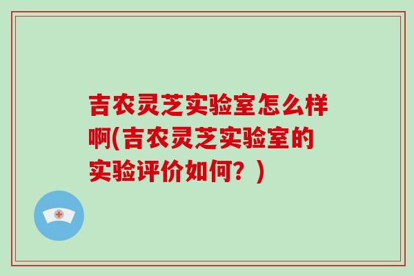 吉农灵芝实验室怎么样啊(吉农灵芝实验室的实验评价如何?)