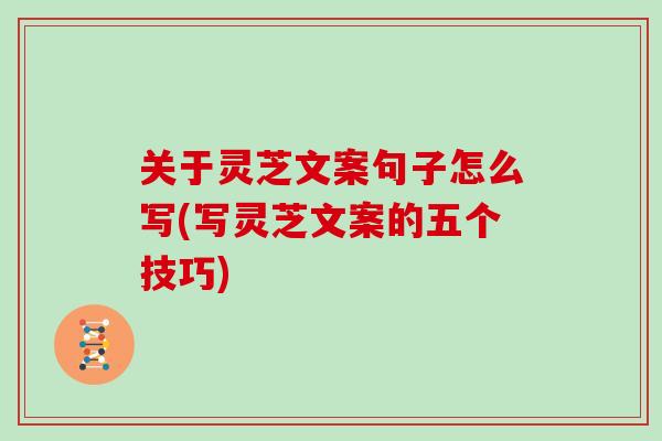 关于灵芝文案句子怎么写(写灵芝文案的五个技巧)