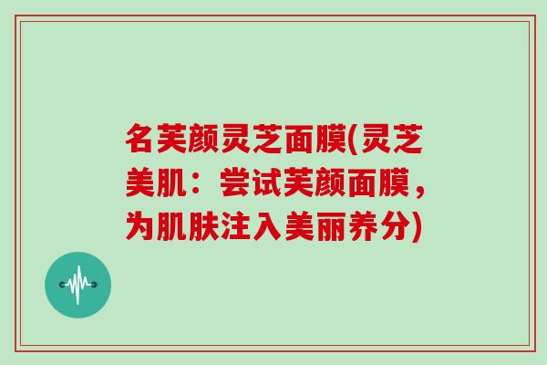 名芙颜灵芝面膜(灵芝美肌：尝试芙颜面膜，为肌肤注入美丽养分)