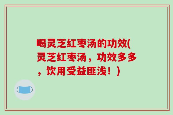 喝灵芝红枣汤的功效(灵芝红枣汤，功效多多，饮用受益匪浅！)