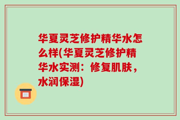 华夏灵芝修护精华水怎么样(华夏灵芝修护精华水实测：修复肌肤，水润保湿)