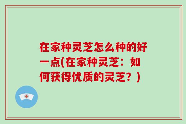 在家种灵芝怎么种的好一点(在家种灵芝：如何获得优质的灵芝？)