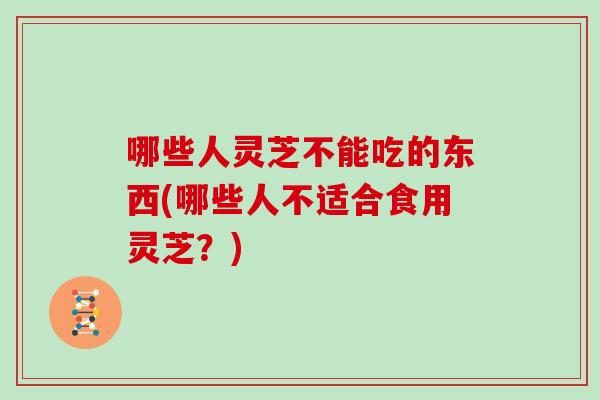 哪些人灵芝不能吃的东西(哪些人不适合食用灵芝？)