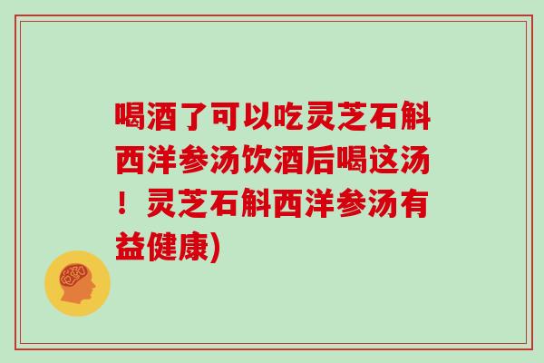 喝酒了可以吃灵芝石斛西洋参汤饮酒后喝这汤!灵芝石斛西洋参汤有益健康)