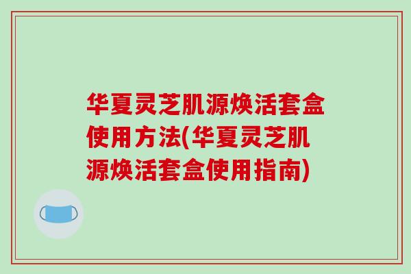 华夏灵芝肌源焕活套盒使用方法(华夏灵芝肌源焕活套盒使用指南)
