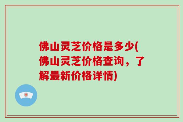 佛山灵芝价格是多少(佛山灵芝价格查询,了解最新价格详情)