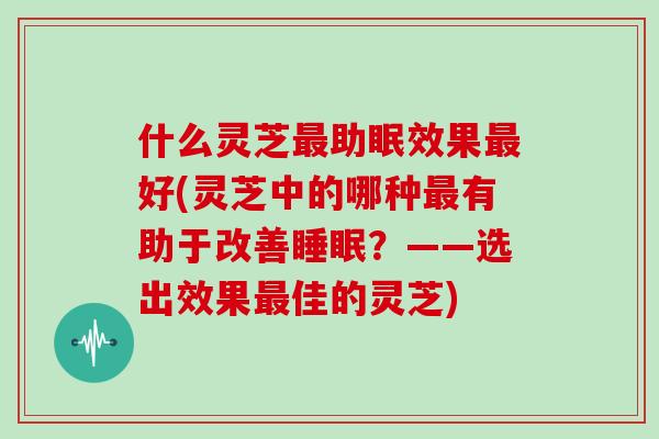 什么灵芝最助眠效果最好(灵芝中的哪种最有助于改善睡眠?——选出效果最佳的灵芝)