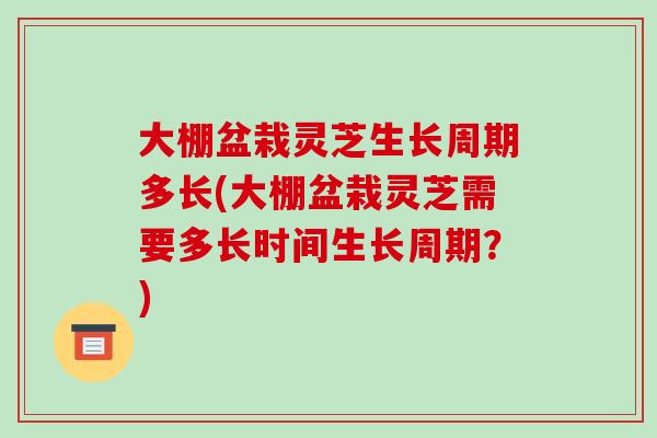 大棚盆栽灵芝生长周期多长(大棚盆栽灵芝需要多长时间生长周期?)