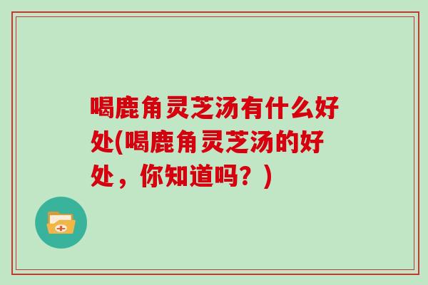 喝鹿角灵芝汤有什么好处(喝鹿角灵芝汤的好处,你知道吗?)