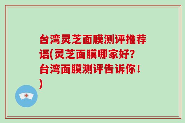 台湾灵芝面膜测评推荐语(灵芝面膜哪家好?台湾面膜测评告诉你!)