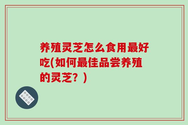 养殖灵芝怎么食用最好吃(如何最佳品尝养殖的灵芝?)