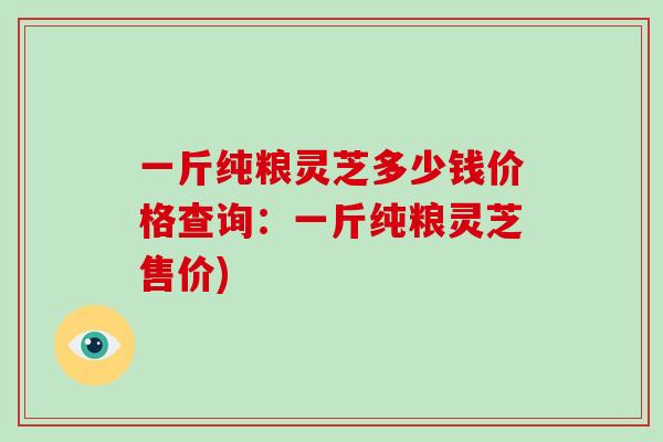 一斤纯粮灵芝多少钱价格查询:一斤纯粮灵芝售价)