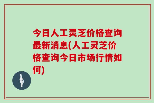 今日人工灵芝价格查询最新消息(人工灵芝价格查询今日市场行情如何)