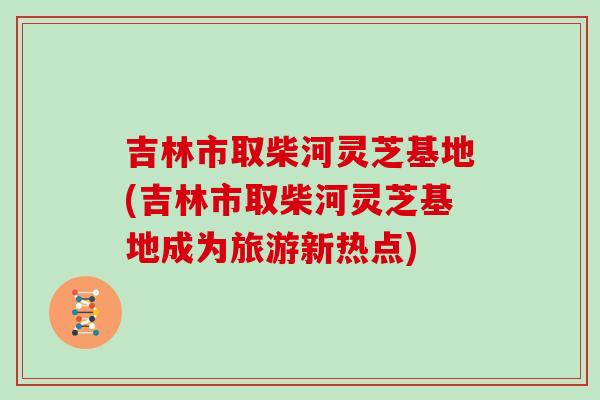 吉林市取柴河灵芝基地(吉林市取柴河灵芝基地成为旅游新热点)