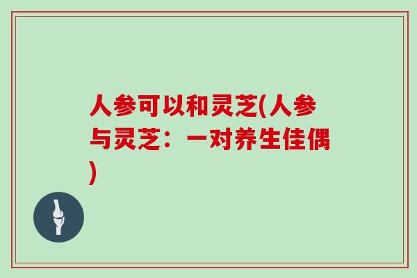 人参可以和灵芝(人参与灵芝:一对养生佳偶)