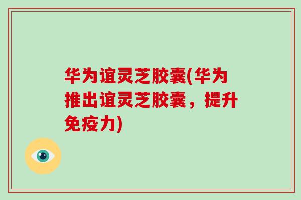 华为谊灵芝胶囊(华为推出谊灵芝胶囊,提升免疫力)