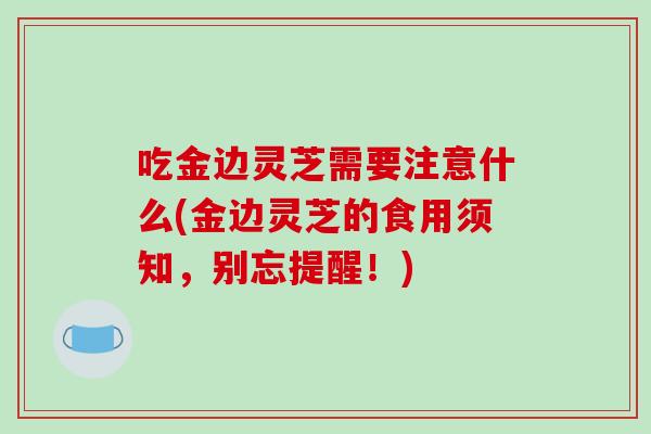 吃金边灵芝需要注意什么(金边灵芝的食用须知，别忘提醒！)
