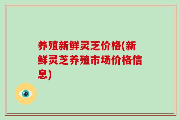 养殖新鲜灵芝价格(新鲜灵芝养殖市场价格信息)
