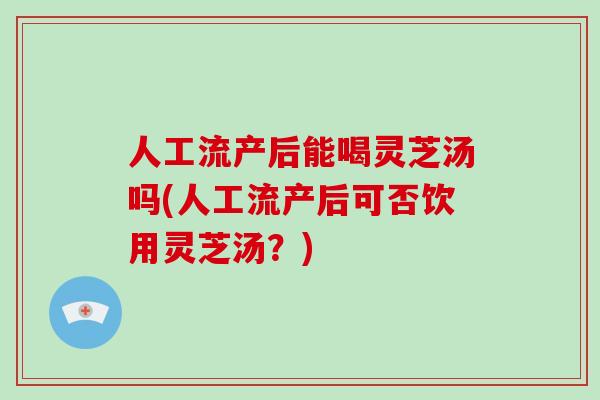 人工流产后能喝灵芝汤吗(人工流产后可否饮用灵芝汤?)