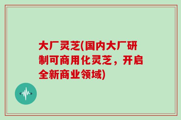 大厂灵芝(国内大厂研制可商用化灵芝,开启全新商业领域)