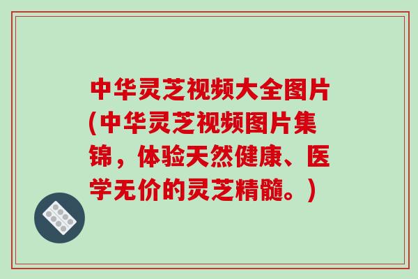 中华灵芝视频大全图片(中华灵芝视频图片集锦,体验天然健康、医学无价的灵芝精髓。)