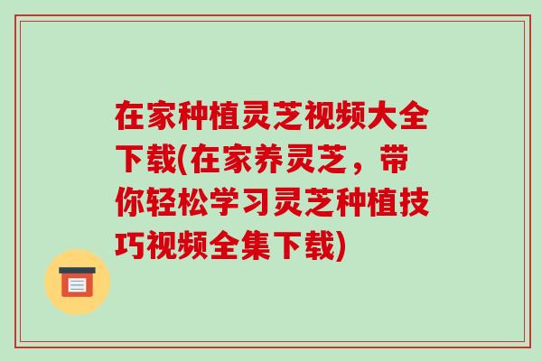 在家种植灵芝视频大全下载(在家养灵芝,带你轻松学习灵芝种植技巧视频全集下载)