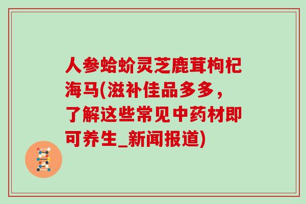 人参蛤蚧灵芝鹿茸枸杞海马(滋补佳品多多,了解这些常见中药材即可养生_新闻报道)