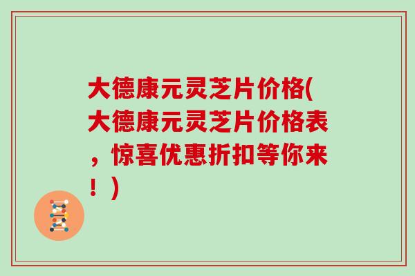 大德康元灵芝片价格(大德康元灵芝片价格表，惊喜优惠折扣等你来！)