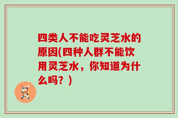 四类人不能吃灵芝水的原因(四种人群不能饮用灵芝水,你知道为什么吗?)