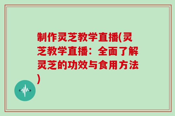 制作灵芝教学直播(灵芝教学直播:全面了解灵芝的功效与食用方法)