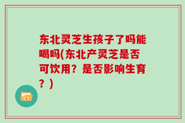 东北灵芝生孩子了吗能喝吗(东北产灵芝是否可饮用？是否影响生育？)