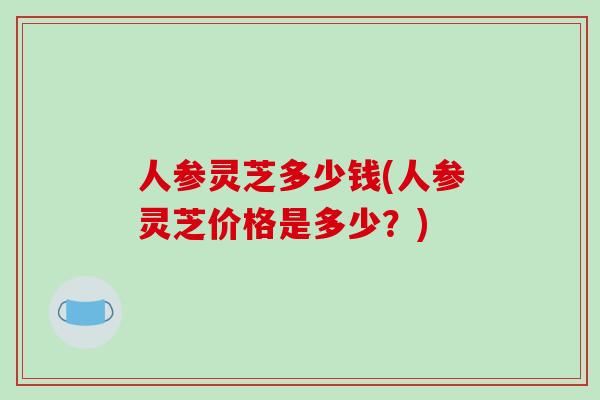 人参灵芝多少钱(人参灵芝价格是多少?)