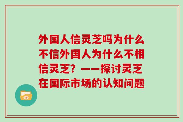 外国人信灵芝吗为什么不信外国人为什么不相信灵芝？——探讨灵芝在国际市场的认知问题