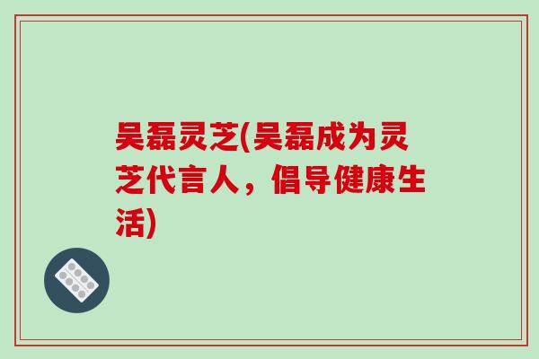 吴磊灵芝(吴磊成为灵芝代言人,倡导健康生活)