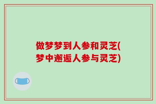 做梦梦到人参和灵芝(梦中邂逅人参与灵芝)