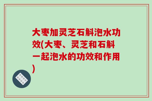 大枣加灵芝石斛泡水功效(大枣、灵芝和石斛一起泡水的功效和作用)