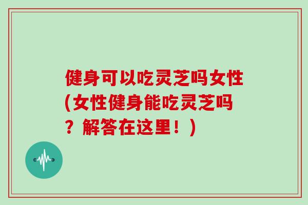 健身可以吃灵芝吗女性(女性健身能吃灵芝吗？解答在这里！)