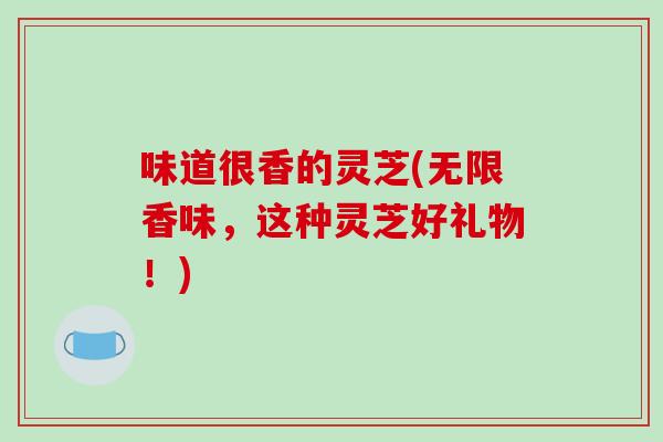 味道很香的灵芝(无限香味，这种灵芝好礼物！)