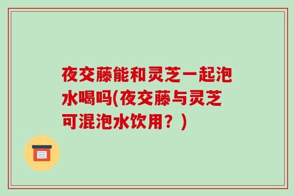夜交藤能和灵芝一起泡水喝吗(夜交藤与灵芝可混泡水饮用？)