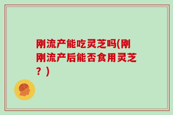 刚流产能吃灵芝吗(刚刚流产后能否食用灵芝?)