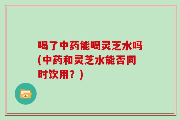 喝了中药能喝灵芝水吗(中药和灵芝水能否同时饮用?)