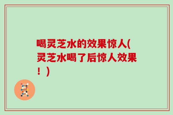 喝灵芝水的效果惊人(灵芝水喝了后惊人效果!)